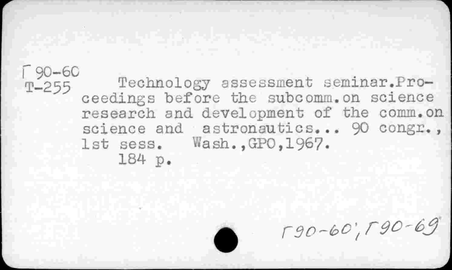 ﻿T-255 Technology assessment seminar.Proceedings before the subcomm.on science research and development of the comm.on science and astronautics... 90 congr., 1st sess. Wash.,GPO,1967« 184 p.
rsc-bo', r9O'6$